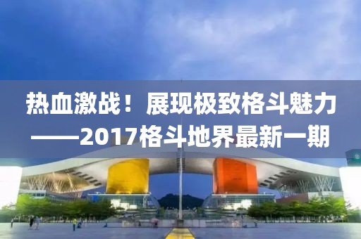 熱血激戰(zhàn)！展現(xiàn)極致格斗魅力——2017格斗地界最新一期
