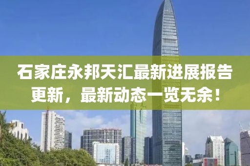 石家莊永邦天匯最新進(jìn)展報告更新，最新動態(tài)一覽無余！