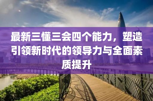 最新三懂三會(huì)四個(gè)能力，塑造引領(lǐng)新時(shí)代的領(lǐng)導(dǎo)力與全面素質(zhì)提升