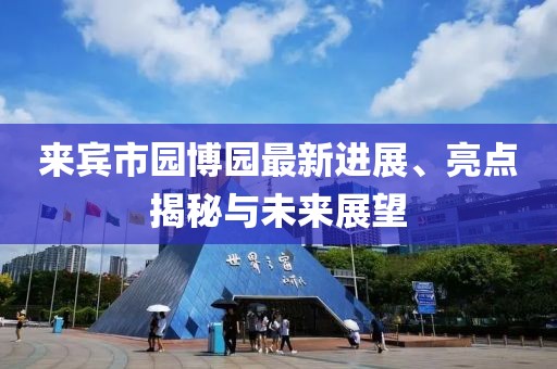 來賓市園博園最新進展、亮點揭秘與未來展望