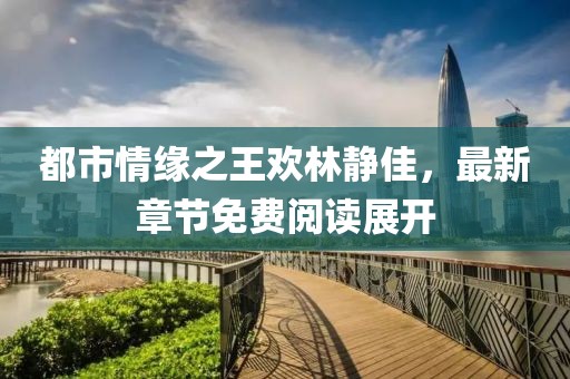 都市情緣之王歡林靜佳，最新章節(jié)免費(fèi)閱讀展開(kāi)