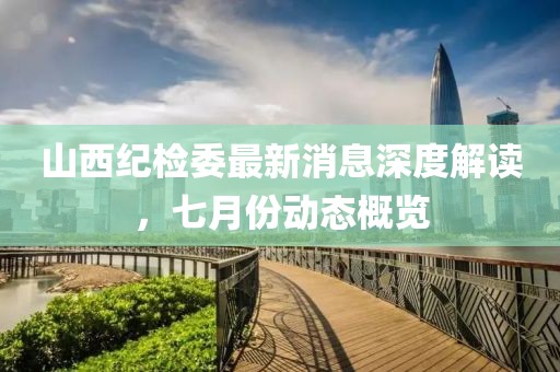 山西紀(jì)檢委最新消息深度解讀，七月份動(dòng)態(tài)概覽