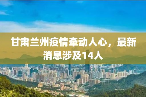 甘肅蘭州疫情牽動(dòng)人心，最新消息涉及14人