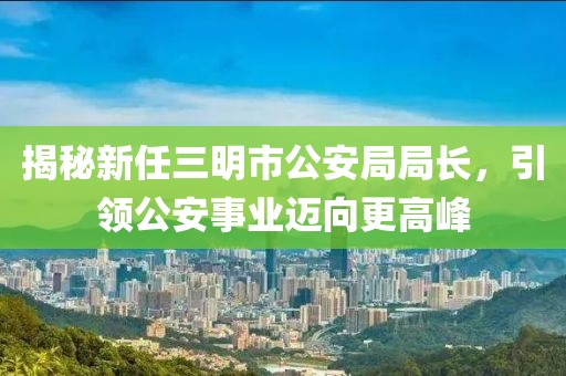 揭秘新任三明市公安局局長，引領公安事業(yè)邁向更高峰