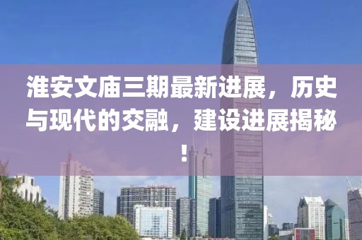 淮安文廟三期最新進展，歷史與現代的交融，建設進展揭秘！