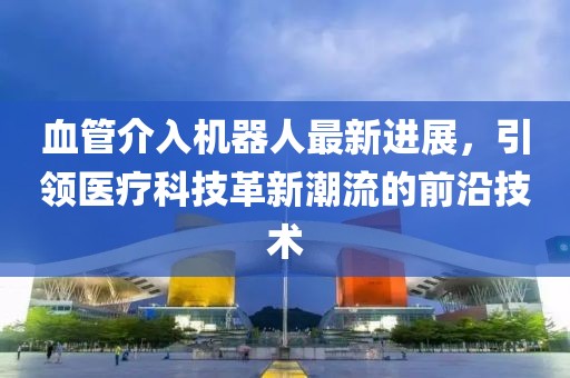 血管介入機(jī)器人最新進(jìn)展，引領(lǐng)醫(yī)療科技革新潮流的前沿技術(shù)