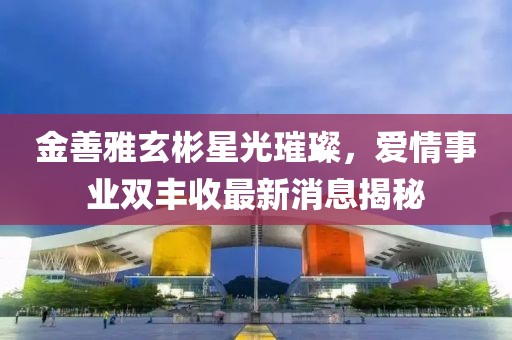 金善雅玄彬星光璀璨，愛情事業(yè)雙豐收最新消息揭秘