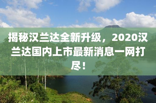 揭秘漢蘭達(dá)全新升級(jí)，2020漢蘭達(dá)國(guó)內(nèi)上市最新消息一網(wǎng)打盡！