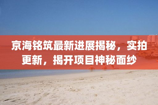 京海銘筑最新進展揭秘，實拍更新，揭開項目神秘面紗