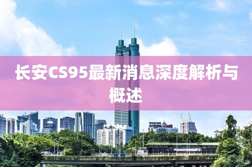 長安CS95最新消息深度解析與概述