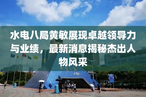 水電八局黃敏展現(xiàn)卓越領(lǐng)導(dǎo)力與業(yè)績，最新消息揭秘杰出人物風(fēng)采