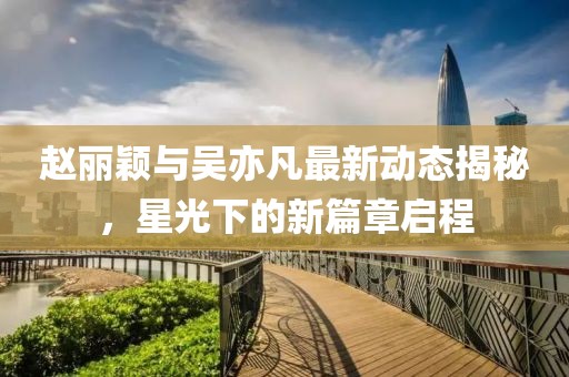 趙麗穎與吳亦凡最新動態(tài)揭秘，星光下的新篇章啟程