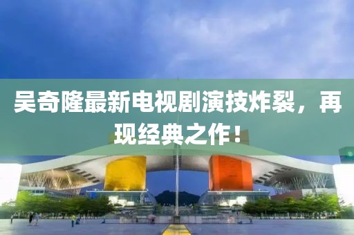 吳奇隆最新電視劇演技炸裂，再現(xiàn)經(jīng)典之作！