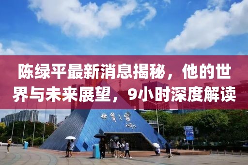 陳綠平最新消息揭秘，他的世界與未來展望，9小時深度解讀