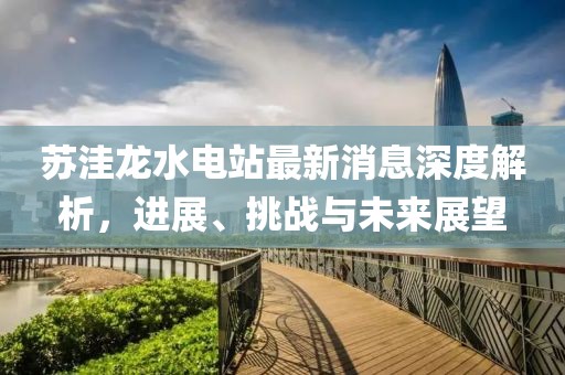 蘇洼龍水電站最新消息深度解析，進展、挑戰(zhàn)與未來展望