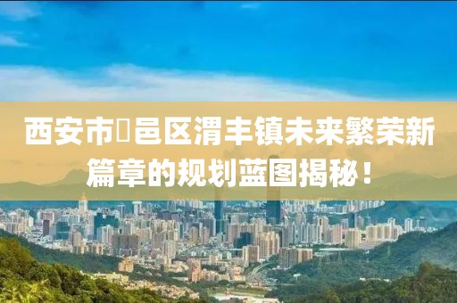 西安市鄠邑區(qū)渭豐鎮(zhèn)未來繁榮新篇章的規(guī)劃藍(lán)圖揭秘！