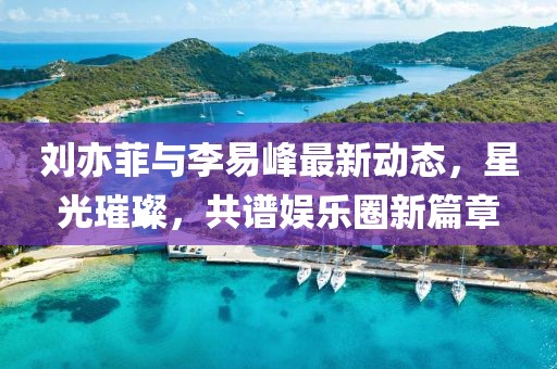 劉亦菲與李易峰最新動(dòng)態(tài)，星光璀璨，共譜娛樂圈新篇章