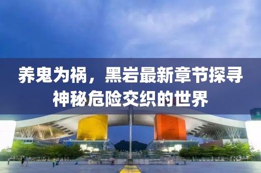 養(yǎng)鬼為禍，黑巖最新章節(jié)探尋神秘危險(xiǎn)交織的世界