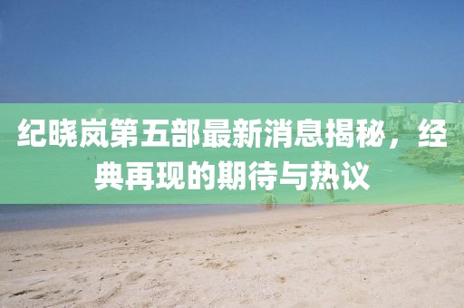 紀曉嵐第五部最新消息揭秘，經(jīng)典再現(xiàn)的期待與熱議