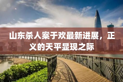 山東殺人案于歡最新進(jìn)展，正義的天平顯現(xiàn)之際