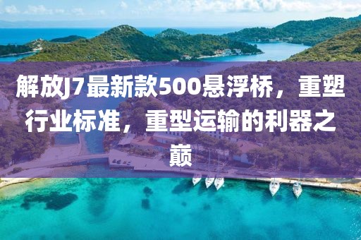 解放J7最新款500懸浮橋，重塑行業(yè)標(biāo)準(zhǔn)，重型運(yùn)輸?shù)睦髦畮p