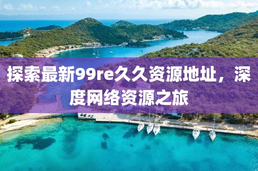 探索最新99re久久資源地址，深度網(wǎng)絡(luò)資源之旅