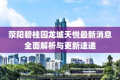滎陽碧桂園龍城天悅最新消息全面解析與更新速遞