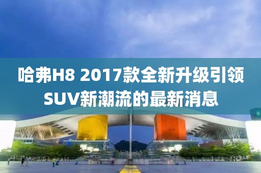 哈弗H8 2017款全新升級引領(lǐng)SUV新潮流的最新消息