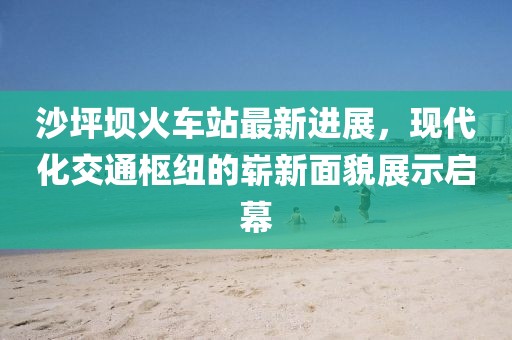 沙坪壩火車站最新進展，現(xiàn)代化交通樞紐的嶄新面貌展示啟幕
