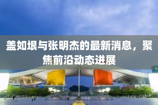 蓋如垠與張明杰的最新消息，聚焦前沿動態(tài)進(jìn)展