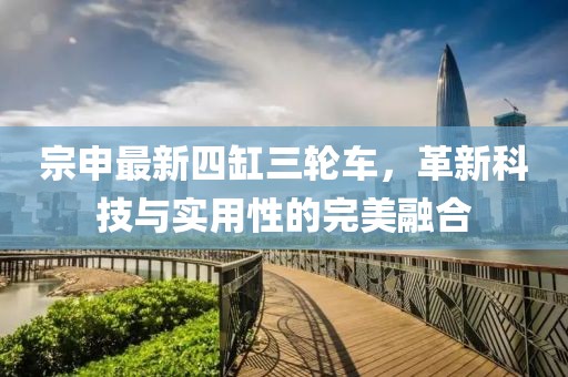 宗申最新四缸三輪車，革新科技與實(shí)用性的完美融合