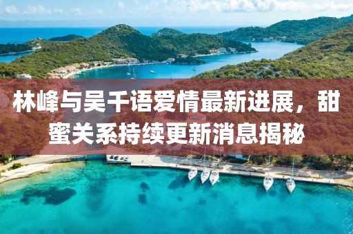 林峰與吳千語愛情最新進(jìn)展，甜蜜關(guān)系持續(xù)更新消息揭秘