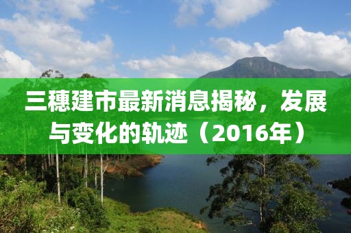 三穗建市最新消息揭秘，發(fā)展與變化的軌跡（2016年）