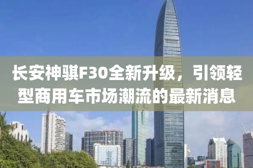 長安神騏F30全新升級，引領(lǐng)輕型商用車市場潮流的最新消息