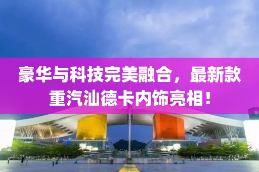 豪華與科技完美融合，最新款重汽汕德卡內(nèi)飾亮相！