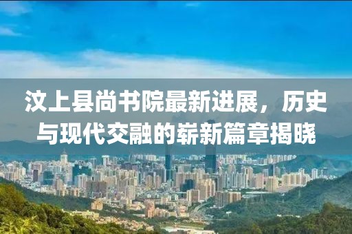 汶上縣尚書院最新進(jìn)展，歷史與現(xiàn)代交融的嶄新篇章揭曉