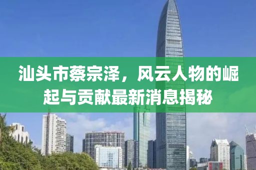 汕頭市蔡宗澤，風云人物的崛起與貢獻最新消息揭秘