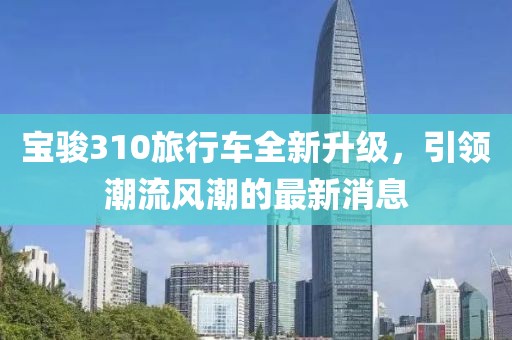 寶駿310旅行車全新升級(jí)，引領(lǐng)潮流風(fēng)潮的最新消息