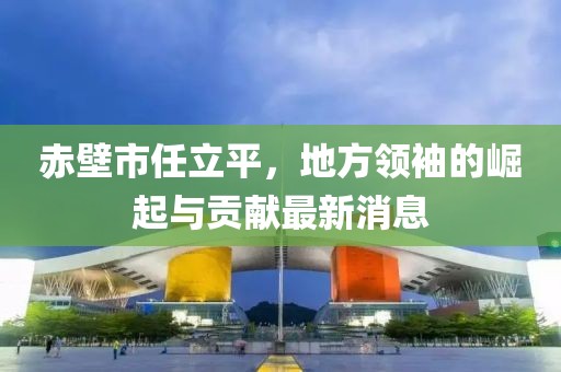 赤壁市任立平，地方領(lǐng)袖的崛起與貢獻(xiàn)最新消息