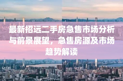 最新招遠(yuǎn)二手房急售市場(chǎng)分析與前景展望，急售房源及市場(chǎng)趨勢(shì)解讀