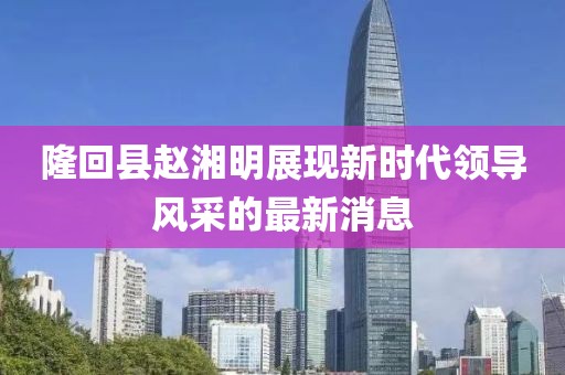 隆回縣趙湘明展現(xiàn)新時代領導風采的最新消息