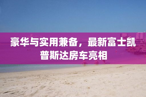 豪華與實(shí)用兼?zhèn)?，最新富士凱普斯達(dá)房車亮相