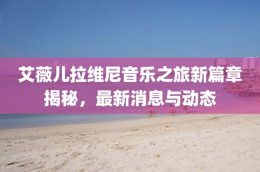 艾薇兒拉維尼音樂之旅新篇章揭秘，最新消息與動態(tài)