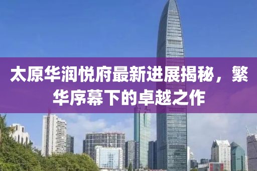 太原華潤(rùn)悅府最新進(jìn)展揭秘，繁華序幕下的卓越之作