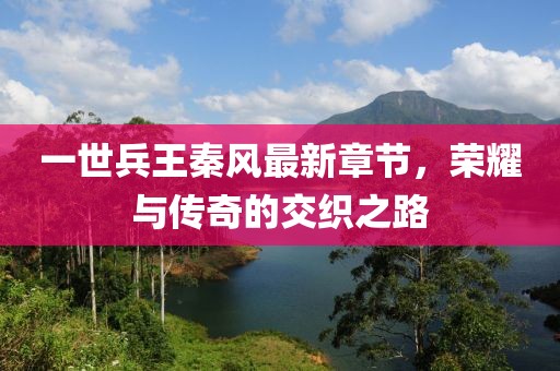 一世兵王秦風(fēng)最新章節(jié)，榮耀與傳奇的交織之路