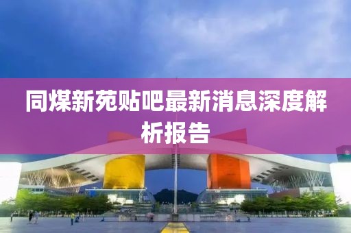 同煤新苑貼吧最新消息深度解析報(bào)告