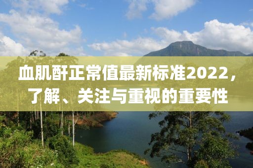 血肌酐正常值最新標(biāo)準(zhǔn)2022，了解、關(guān)注與重視的重要性