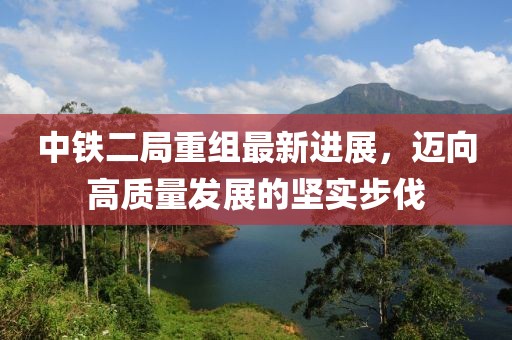 中鐵二局重組最新進展，邁向高質量發(fā)展的堅實步伐