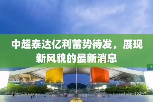 中超泰達億利蓄勢待發(fā)，展現(xiàn)新風貌的最新消息