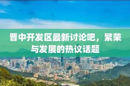 晉中開發(fā)區(qū)最新討論吧，繁榮與發(fā)展的熱議話題